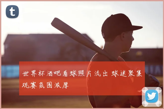 世界杯酒吧看球照片流出 球迷聚集观赛氛围浓厚