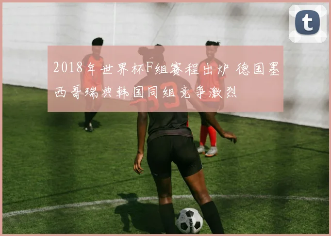 2018年世界杯F组赛程出炉 德国墨西哥瑞典韩国同组竞争激烈