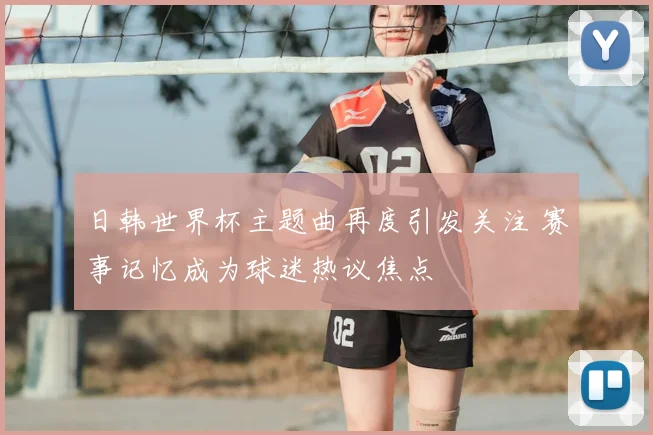 日韩世界杯主题曲再度引发关注 赛事记忆成为球迷热议焦点