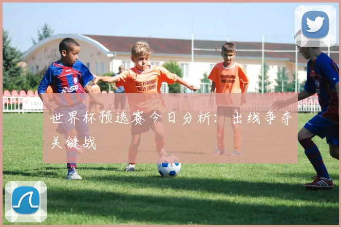 世界杯预选赛今日分析:出线争夺关键战