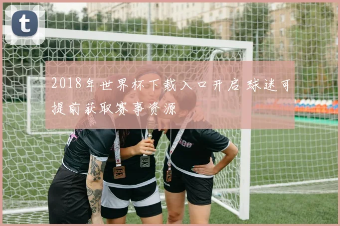 2018年世界杯下载入口开启 球迷可提前获取赛事资源